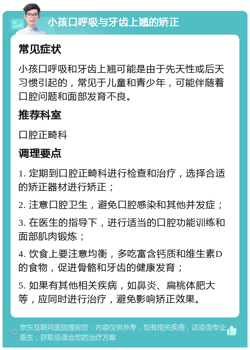 小孩口呼吸与牙齿上翘的矫正 常见症状 小孩口呼吸和牙齿上翘可能是由于先天性或后天习惯引起的，常见于儿童和青少年，可能伴随着口腔问题和面部发育不良。 推荐科室 口腔正畸科 调理要点 1. 定期到口腔正畸科进行检查和治疗，选择合适的矫正器材进行矫正； 2. 注意口腔卫生，避免口腔感染和其他并发症； 3. 在医生的指导下，进行适当的口腔功能训练和面部肌肉锻炼； 4. 饮食上要注意均衡，多吃富含钙质和维生素D的食物，促进骨骼和牙齿的健康发育； 5. 如果有其他相关疾病，如鼻炎、扁桃体肥大等，应同时进行治疗，避免影响矫正效果。