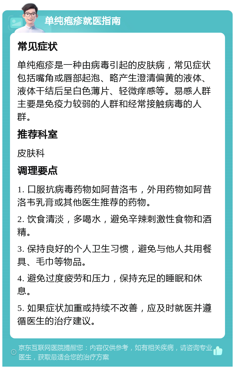 单纯疱疹就医指南 常见症状 单纯疱疹是一种由病毒引起的皮肤病，常见症状包括嘴角或唇部起泡、略产生澄清偏黄的液体、液体干结后呈白色薄片、轻微痒感等。易感人群主要是免疫力较弱的人群和经常接触病毒的人群。 推荐科室 皮肤科 调理要点 1. 口服抗病毒药物如阿昔洛韦，外用药物如阿昔洛韦乳膏或其他医生推荐的药物。 2. 饮食清淡，多喝水，避免辛辣刺激性食物和酒精。 3. 保持良好的个人卫生习惯，避免与他人共用餐具、毛巾等物品。 4. 避免过度疲劳和压力，保持充足的睡眠和休息。 5. 如果症状加重或持续不改善，应及时就医并遵循医生的治疗建议。