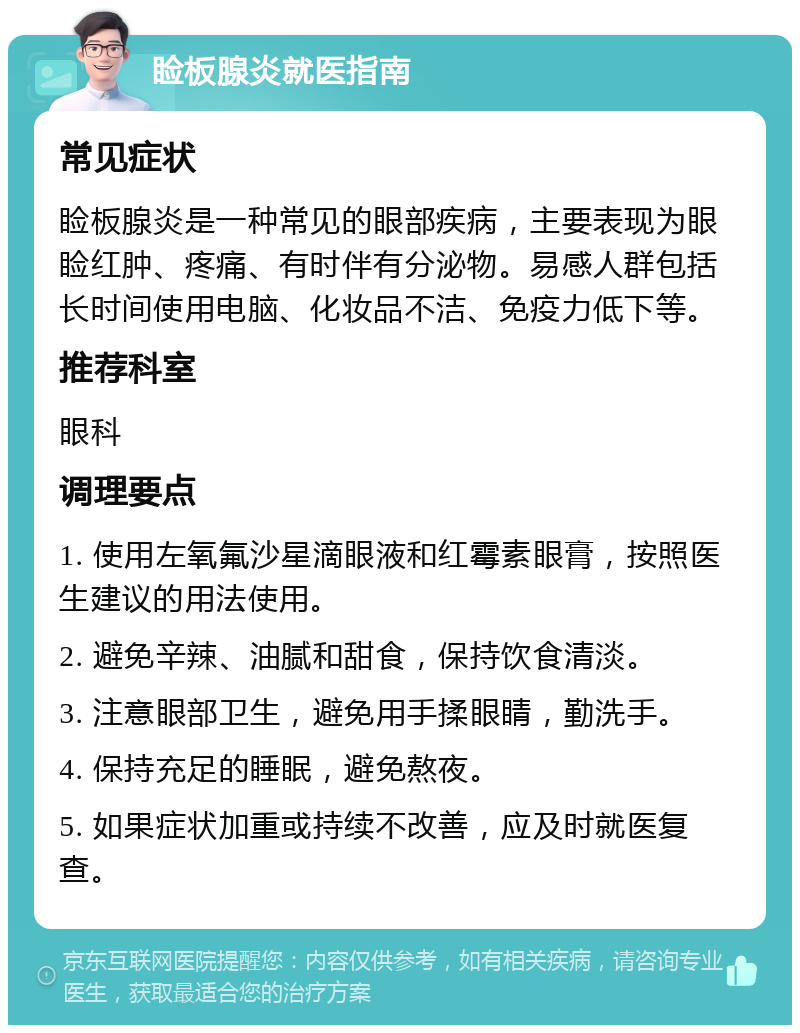 睑板腺炎就医指南 常见症状 睑板腺炎是一种常见的眼部疾病，主要表现为眼睑红肿、疼痛、有时伴有分泌物。易感人群包括长时间使用电脑、化妆品不洁、免疫力低下等。 推荐科室 眼科 调理要点 1. 使用左氧氟沙星滴眼液和红霉素眼膏，按照医生建议的用法使用。 2. 避免辛辣、油腻和甜食，保持饮食清淡。 3. 注意眼部卫生，避免用手揉眼睛，勤洗手。 4. 保持充足的睡眠，避免熬夜。 5. 如果症状加重或持续不改善，应及时就医复查。