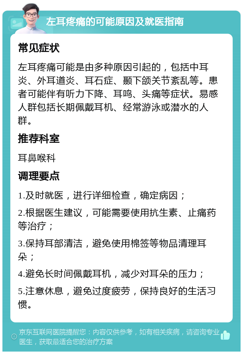 左耳疼痛的可能原因及就医指南 常见症状 左耳疼痛可能是由多种原因引起的，包括中耳炎、外耳道炎、耳石症、颞下颌关节紊乱等。患者可能伴有听力下降、耳鸣、头痛等症状。易感人群包括长期佩戴耳机、经常游泳或潜水的人群。 推荐科室 耳鼻喉科 调理要点 1.及时就医，进行详细检查，确定病因； 2.根据医生建议，可能需要使用抗生素、止痛药等治疗； 3.保持耳部清洁，避免使用棉签等物品清理耳朵； 4.避免长时间佩戴耳机，减少对耳朵的压力； 5.注意休息，避免过度疲劳，保持良好的生活习惯。