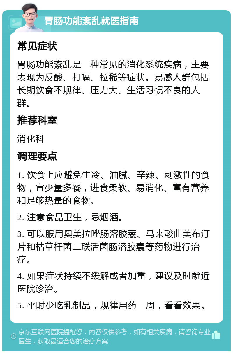 胃肠功能紊乱就医指南 常见症状 胃肠功能紊乱是一种常见的消化系统疾病，主要表现为反酸、打嗝、拉稀等症状。易感人群包括长期饮食不规律、压力大、生活习惯不良的人群。 推荐科室 消化科 调理要点 1. 饮食上应避免生冷、油腻、辛辣、刺激性的食物，宜少量多餐，进食柔软、易消化、富有营养和足够热量的食物。 2. 注意食品卫生，忌烟酒。 3. 可以服用奥美拉唑肠溶胶囊、马来酸曲美布汀片和枯草杆菌二联活菌肠溶胶囊等药物进行治疗。 4. 如果症状持续不缓解或者加重，建议及时就近医院诊治。 5. 平时少吃乳制品，规律用药一周，看看效果。