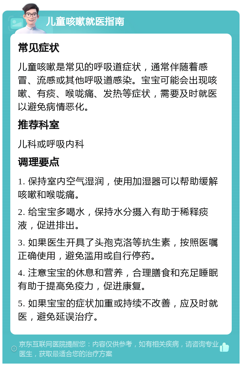 儿童咳嗽就医指南 常见症状 儿童咳嗽是常见的呼吸道症状，通常伴随着感冒、流感或其他呼吸道感染。宝宝可能会出现咳嗽、有痰、喉咙痛、发热等症状，需要及时就医以避免病情恶化。 推荐科室 儿科或呼吸内科 调理要点 1. 保持室内空气湿润，使用加湿器可以帮助缓解咳嗽和喉咙痛。 2. 给宝宝多喝水，保持水分摄入有助于稀释痰液，促进排出。 3. 如果医生开具了头孢克洛等抗生素，按照医嘱正确使用，避免滥用或自行停药。 4. 注意宝宝的休息和营养，合理膳食和充足睡眠有助于提高免疫力，促进康复。 5. 如果宝宝的症状加重或持续不改善，应及时就医，避免延误治疗。