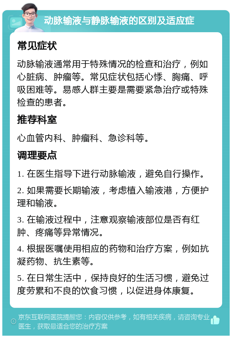 动脉输液与静脉输液的区别及适应症 常见症状 动脉输液通常用于特殊情况的检查和治疗，例如心脏病、肿瘤等。常见症状包括心悸、胸痛、呼吸困难等。易感人群主要是需要紧急治疗或特殊检查的患者。 推荐科室 心血管内科、肿瘤科、急诊科等。 调理要点 1. 在医生指导下进行动脉输液，避免自行操作。 2. 如果需要长期输液，考虑植入输液港，方便护理和输液。 3. 在输液过程中，注意观察输液部位是否有红肿、疼痛等异常情况。 4. 根据医嘱使用相应的药物和治疗方案，例如抗凝药物、抗生素等。 5. 在日常生活中，保持良好的生活习惯，避免过度劳累和不良的饮食习惯，以促进身体康复。