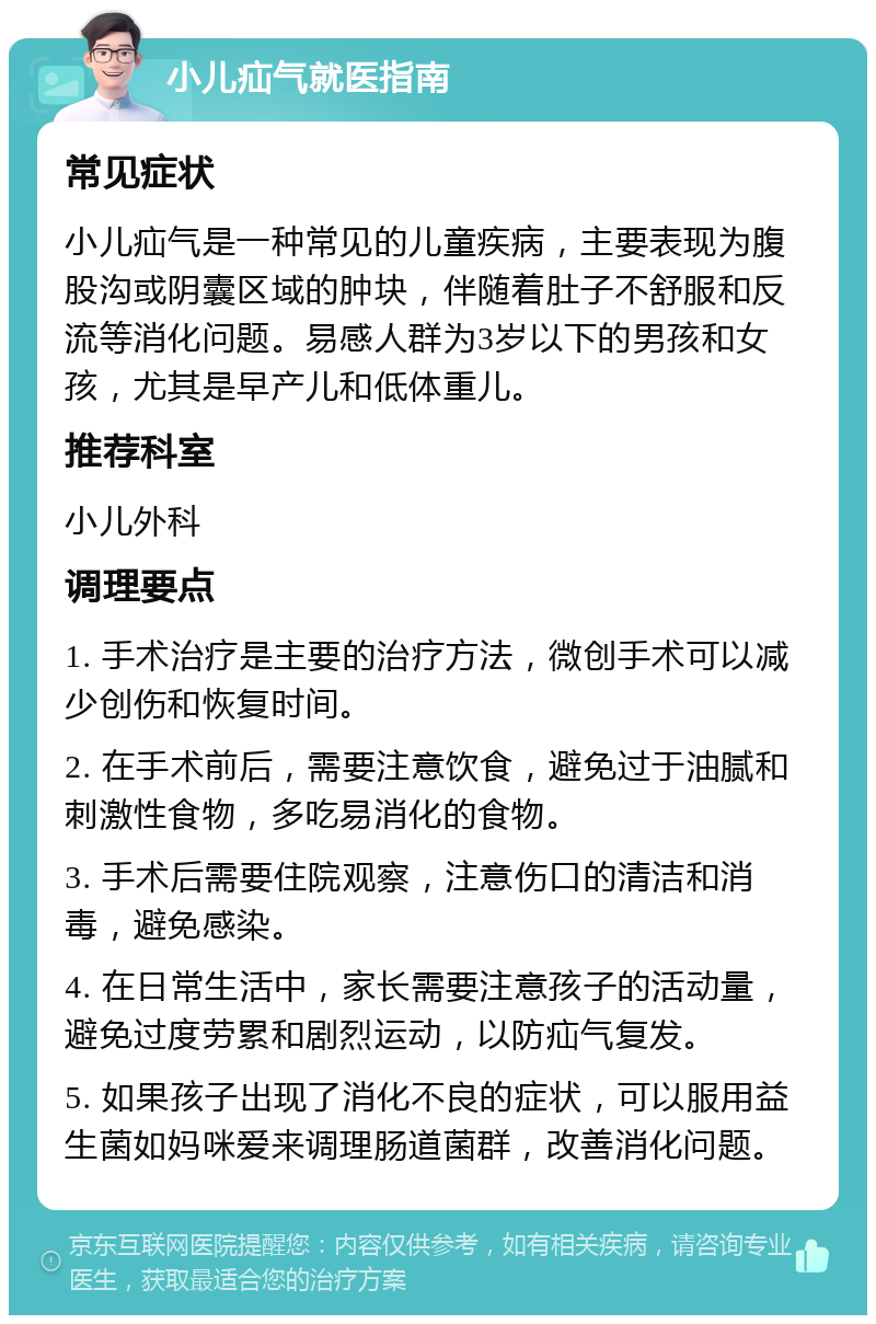 小儿疝气就医指南 常见症状 小儿疝气是一种常见的儿童疾病，主要表现为腹股沟或阴囊区域的肿块，伴随着肚子不舒服和反流等消化问题。易感人群为3岁以下的男孩和女孩，尤其是早产儿和低体重儿。 推荐科室 小儿外科 调理要点 1. 手术治疗是主要的治疗方法，微创手术可以减少创伤和恢复时间。 2. 在手术前后，需要注意饮食，避免过于油腻和刺激性食物，多吃易消化的食物。 3. 手术后需要住院观察，注意伤口的清洁和消毒，避免感染。 4. 在日常生活中，家长需要注意孩子的活动量，避免过度劳累和剧烈运动，以防疝气复发。 5. 如果孩子出现了消化不良的症状，可以服用益生菌如妈咪爱来调理肠道菌群，改善消化问题。