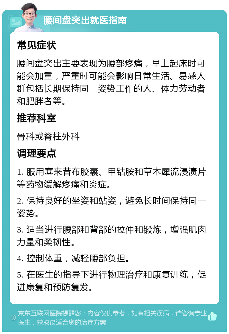 腰间盘突出就医指南 常见症状 腰间盘突出主要表现为腰部疼痛，早上起床时可能会加重，严重时可能会影响日常生活。易感人群包括长期保持同一姿势工作的人、体力劳动者和肥胖者等。 推荐科室 骨科或脊柱外科 调理要点 1. 服用塞来昔布胶囊、甲钴胺和草木犀流浸渍片等药物缓解疼痛和炎症。 2. 保持良好的坐姿和站姿，避免长时间保持同一姿势。 3. 适当进行腰部和背部的拉伸和锻炼，增强肌肉力量和柔韧性。 4. 控制体重，减轻腰部负担。 5. 在医生的指导下进行物理治疗和康复训练，促进康复和预防复发。