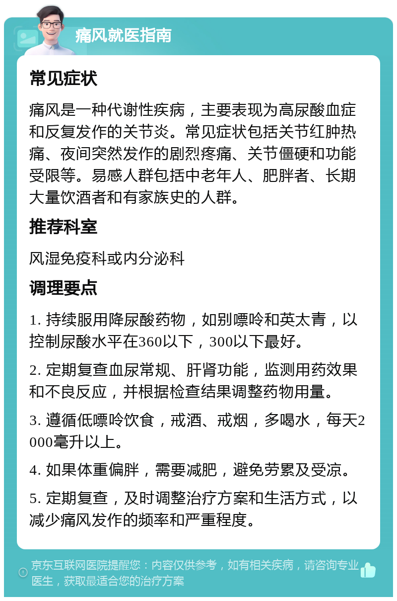 痛风就医指南 常见症状 痛风是一种代谢性疾病，主要表现为高尿酸血症和反复发作的关节炎。常见症状包括关节红肿热痛、夜间突然发作的剧烈疼痛、关节僵硬和功能受限等。易感人群包括中老年人、肥胖者、长期大量饮酒者和有家族史的人群。 推荐科室 风湿免疫科或内分泌科 调理要点 1. 持续服用降尿酸药物，如别嘌呤和英太青，以控制尿酸水平在360以下，300以下最好。 2. 定期复查血尿常规、肝肾功能，监测用药效果和不良反应，并根据检查结果调整药物用量。 3. 遵循低嘌呤饮食，戒酒、戒烟，多喝水，每天2000毫升以上。 4. 如果体重偏胖，需要减肥，避免劳累及受凉。 5. 定期复查，及时调整治疗方案和生活方式，以减少痛风发作的频率和严重程度。