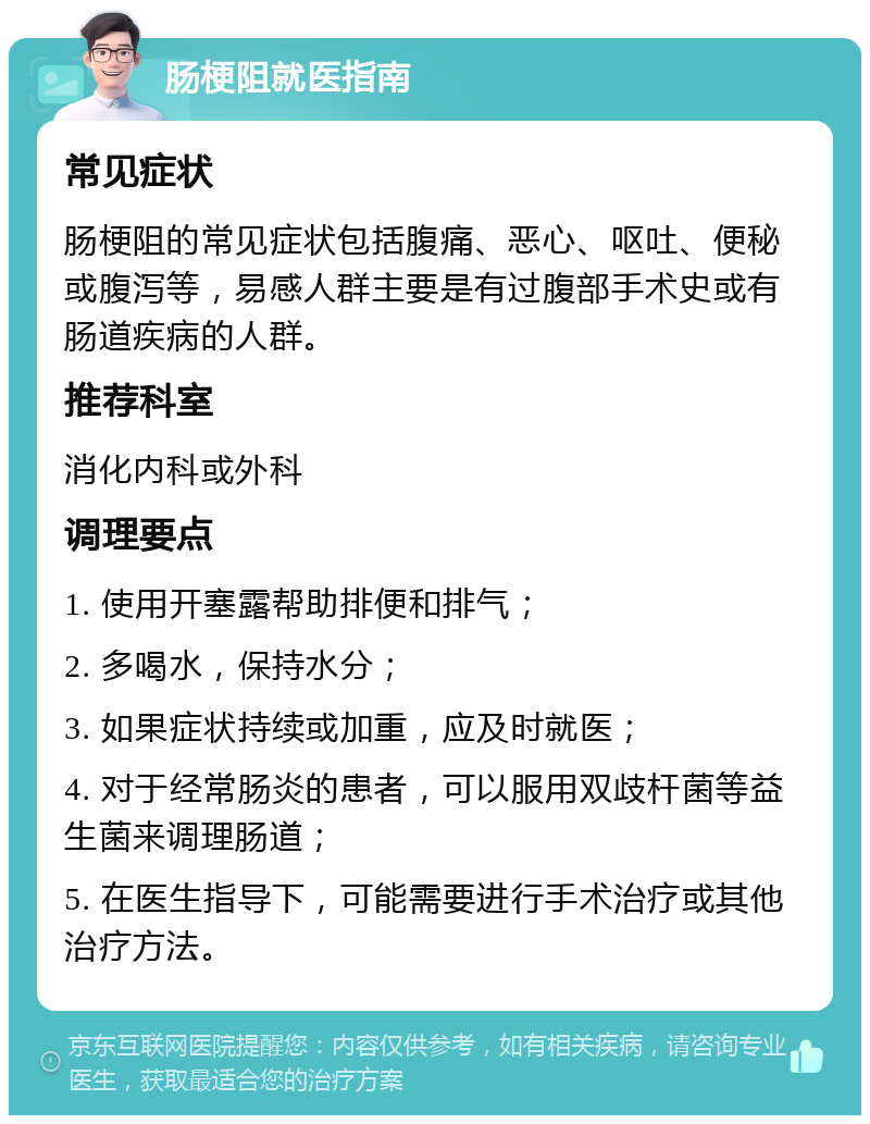 肠梗阻就医指南 常见症状 肠梗阻的常见症状包括腹痛、恶心、呕吐、便秘或腹泻等，易感人群主要是有过腹部手术史或有肠道疾病的人群。 推荐科室 消化内科或外科 调理要点 1. 使用开塞露帮助排便和排气； 2. 多喝水，保持水分； 3. 如果症状持续或加重，应及时就医； 4. 对于经常肠炎的患者，可以服用双歧杆菌等益生菌来调理肠道； 5. 在医生指导下，可能需要进行手术治疗或其他治疗方法。