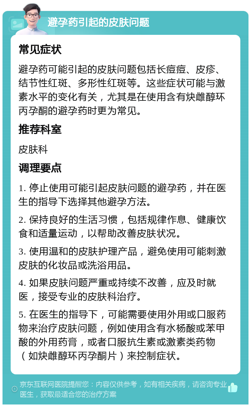 避孕药引起的皮肤问题 常见症状 避孕药可能引起的皮肤问题包括长痘痘、皮疹、结节性红斑、多形性红斑等。这些症状可能与激素水平的变化有关，尤其是在使用含有炔雌醇环丙孕酮的避孕药时更为常见。 推荐科室 皮肤科 调理要点 1. 停止使用可能引起皮肤问题的避孕药，并在医生的指导下选择其他避孕方法。 2. 保持良好的生活习惯，包括规律作息、健康饮食和适量运动，以帮助改善皮肤状况。 3. 使用温和的皮肤护理产品，避免使用可能刺激皮肤的化妆品或洗浴用品。 4. 如果皮肤问题严重或持续不改善，应及时就医，接受专业的皮肤科治疗。 5. 在医生的指导下，可能需要使用外用或口服药物来治疗皮肤问题，例如使用含有水杨酸或苯甲酸的外用药膏，或者口服抗生素或激素类药物（如炔雌醇环丙孕酮片）来控制症状。