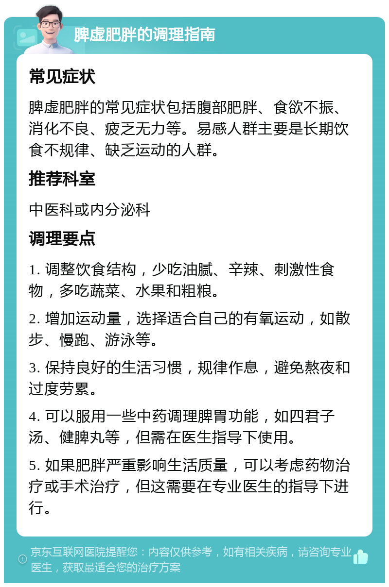 脾虚肥胖的调理指南 常见症状 脾虚肥胖的常见症状包括腹部肥胖、食欲不振、消化不良、疲乏无力等。易感人群主要是长期饮食不规律、缺乏运动的人群。 推荐科室 中医科或内分泌科 调理要点 1. 调整饮食结构，少吃油腻、辛辣、刺激性食物，多吃蔬菜、水果和粗粮。 2. 增加运动量，选择适合自己的有氧运动，如散步、慢跑、游泳等。 3. 保持良好的生活习惯，规律作息，避免熬夜和过度劳累。 4. 可以服用一些中药调理脾胃功能，如四君子汤、健脾丸等，但需在医生指导下使用。 5. 如果肥胖严重影响生活质量，可以考虑药物治疗或手术治疗，但这需要在专业医生的指导下进行。