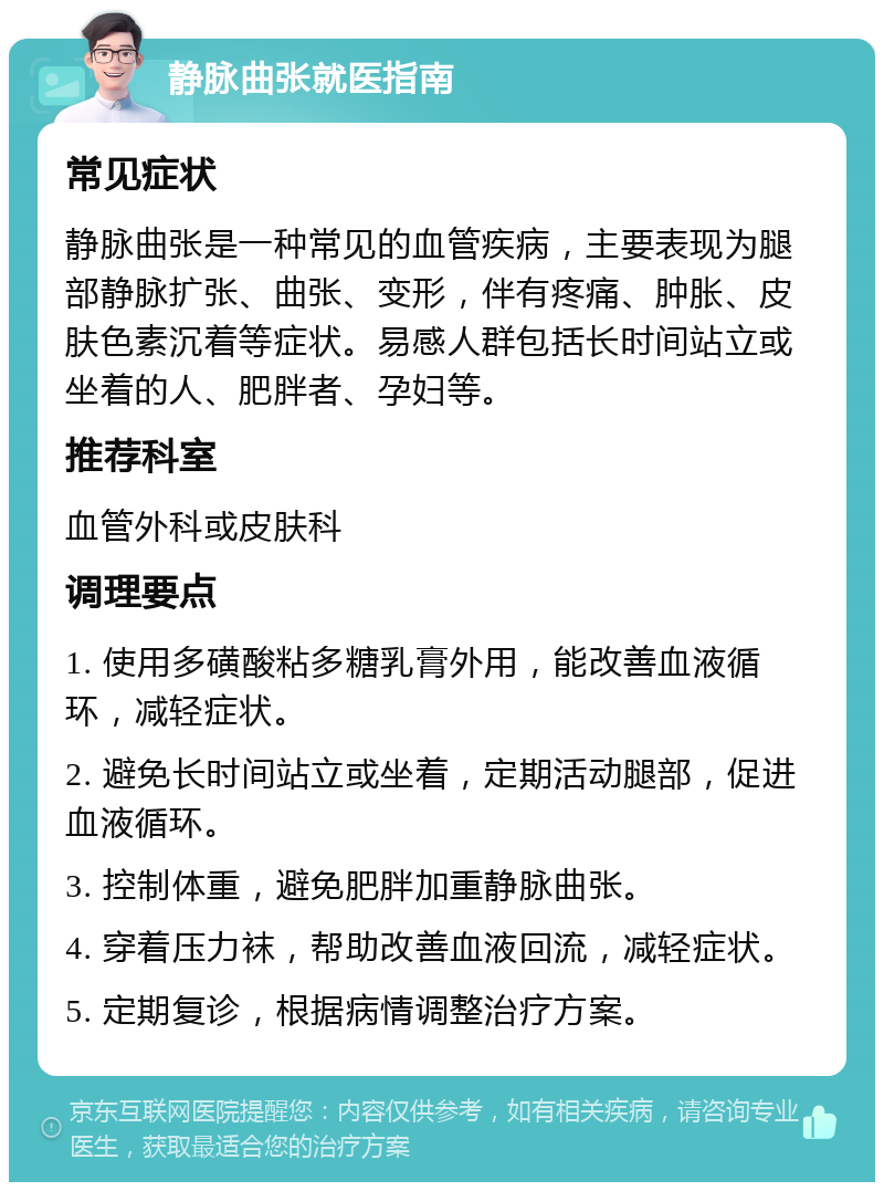 静脉曲张就医指南 常见症状 静脉曲张是一种常见的血管疾病，主要表现为腿部静脉扩张、曲张、变形，伴有疼痛、肿胀、皮肤色素沉着等症状。易感人群包括长时间站立或坐着的人、肥胖者、孕妇等。 推荐科室 血管外科或皮肤科 调理要点 1. 使用多磺酸粘多糖乳膏外用，能改善血液循环，减轻症状。 2. 避免长时间站立或坐着，定期活动腿部，促进血液循环。 3. 控制体重，避免肥胖加重静脉曲张。 4. 穿着压力袜，帮助改善血液回流，减轻症状。 5. 定期复诊，根据病情调整治疗方案。