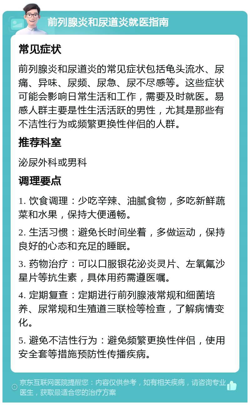 前列腺炎和尿道炎就医指南 常见症状 前列腺炎和尿道炎的常见症状包括龟头流水、尿痛、异味、尿频、尿急、尿不尽感等。这些症状可能会影响日常生活和工作，需要及时就医。易感人群主要是性生活活跃的男性，尤其是那些有不洁性行为或频繁更换性伴侣的人群。 推荐科室 泌尿外科或男科 调理要点 1. 饮食调理：少吃辛辣、油腻食物，多吃新鲜蔬菜和水果，保持大便通畅。 2. 生活习惯：避免长时间坐着，多做运动，保持良好的心态和充足的睡眠。 3. 药物治疗：可以口服银花泌炎灵片、左氧氟沙星片等抗生素，具体用药需遵医嘱。 4. 定期复查：定期进行前列腺液常规和细菌培养、尿常规和生殖道三联检等检查，了解病情变化。 5. 避免不洁性行为：避免频繁更换性伴侣，使用安全套等措施预防性传播疾病。