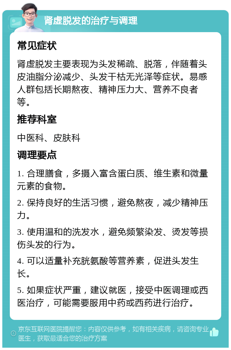 肾虚脱发的治疗与调理 常见症状 肾虚脱发主要表现为头发稀疏、脱落，伴随着头皮油脂分泌减少、头发干枯无光泽等症状。易感人群包括长期熬夜、精神压力大、营养不良者等。 推荐科室 中医科、皮肤科 调理要点 1. 合理膳食，多摄入富含蛋白质、维生素和微量元素的食物。 2. 保持良好的生活习惯，避免熬夜，减少精神压力。 3. 使用温和的洗发水，避免频繁染发、烫发等损伤头发的行为。 4. 可以适量补充胱氨酸等营养素，促进头发生长。 5. 如果症状严重，建议就医，接受中医调理或西医治疗，可能需要服用中药或西药进行治疗。