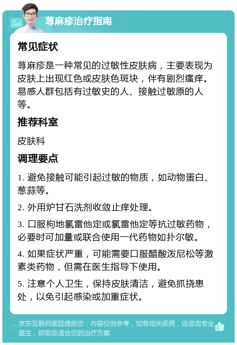 荨麻疹治疗指南 常见症状 荨麻疹是一种常见的过敏性皮肤病，主要表现为皮肤上出现红色或皮肤色斑块，伴有剧烈瘙痒。易感人群包括有过敏史的人、接触过敏原的人等。 推荐科室 皮肤科 调理要点 1. 避免接触可能引起过敏的物质，如动物蛋白、葱蒜等。 2. 外用炉甘石洗剂收敛止痒处理。 3. 口服枸地氯雷他定或氯雷他定等抗过敏药物，必要时可加量或联合使用一代药物如扑尔敏。 4. 如果症状严重，可能需要口服醋酸泼尼松等激素类药物，但需在医生指导下使用。 5. 注意个人卫生，保持皮肤清洁，避免抓挠患处，以免引起感染或加重症状。