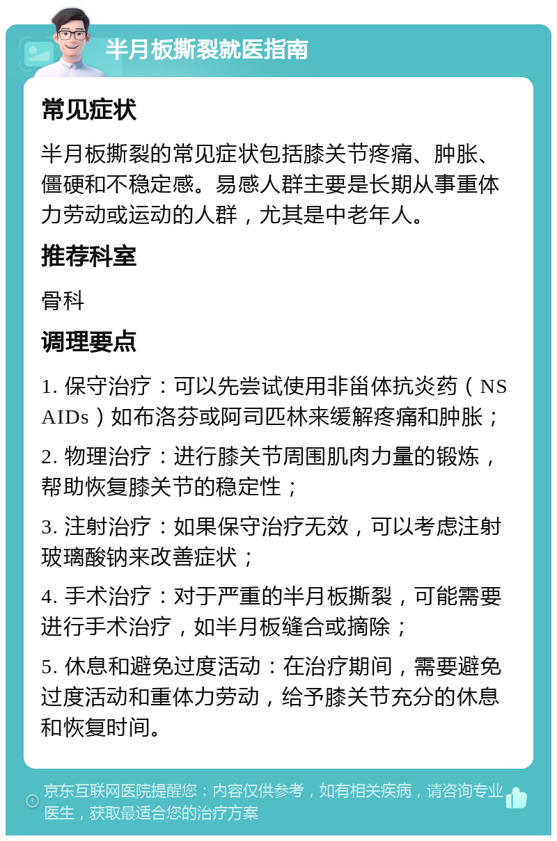 半月板撕裂就医指南 常见症状 半月板撕裂的常见症状包括膝关节疼痛、肿胀、僵硬和不稳定感。易感人群主要是长期从事重体力劳动或运动的人群，尤其是中老年人。 推荐科室 骨科 调理要点 1. 保守治疗：可以先尝试使用非甾体抗炎药（NSAIDs）如布洛芬或阿司匹林来缓解疼痛和肿胀； 2. 物理治疗：进行膝关节周围肌肉力量的锻炼，帮助恢复膝关节的稳定性； 3. 注射治疗：如果保守治疗无效，可以考虑注射玻璃酸钠来改善症状； 4. 手术治疗：对于严重的半月板撕裂，可能需要进行手术治疗，如半月板缝合或摘除； 5. 休息和避免过度活动：在治疗期间，需要避免过度活动和重体力劳动，给予膝关节充分的休息和恢复时间。