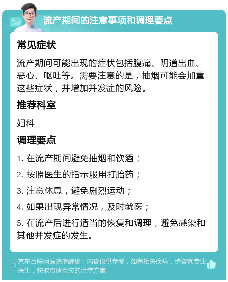 流产期间的注意事项和调理要点 常见症状 流产期间可能出现的症状包括腹痛、阴道出血、恶心、呕吐等。需要注意的是，抽烟可能会加重这些症状，并增加并发症的风险。 推荐科室 妇科 调理要点 1. 在流产期间避免抽烟和饮酒； 2. 按照医生的指示服用打胎药； 3. 注意休息，避免剧烈运动； 4. 如果出现异常情况，及时就医； 5. 在流产后进行适当的恢复和调理，避免感染和其他并发症的发生。