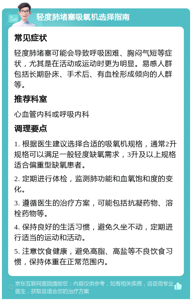 轻度肺堵塞吸氧机选择指南 常见症状 轻度肺堵塞可能会导致呼吸困难、胸闷气短等症状，尤其是在活动或运动时更为明显。易感人群包括长期卧床、手术后、有血栓形成倾向的人群等。 推荐科室 心血管内科或呼吸内科 调理要点 1. 根据医生建议选择合适的吸氧机规格，通常2升规格可以满足一般轻度缺氧需求，3升及以上规格适合偏重型缺氧患者。 2. 定期进行体检，监测肺功能和血氧饱和度的变化。 3. 遵循医生的治疗方案，可能包括抗凝药物、溶栓药物等。 4. 保持良好的生活习惯，避免久坐不动，定期进行适当的运动和活动。 5. 注意饮食健康，避免高脂、高盐等不良饮食习惯，保持体重在正常范围内。