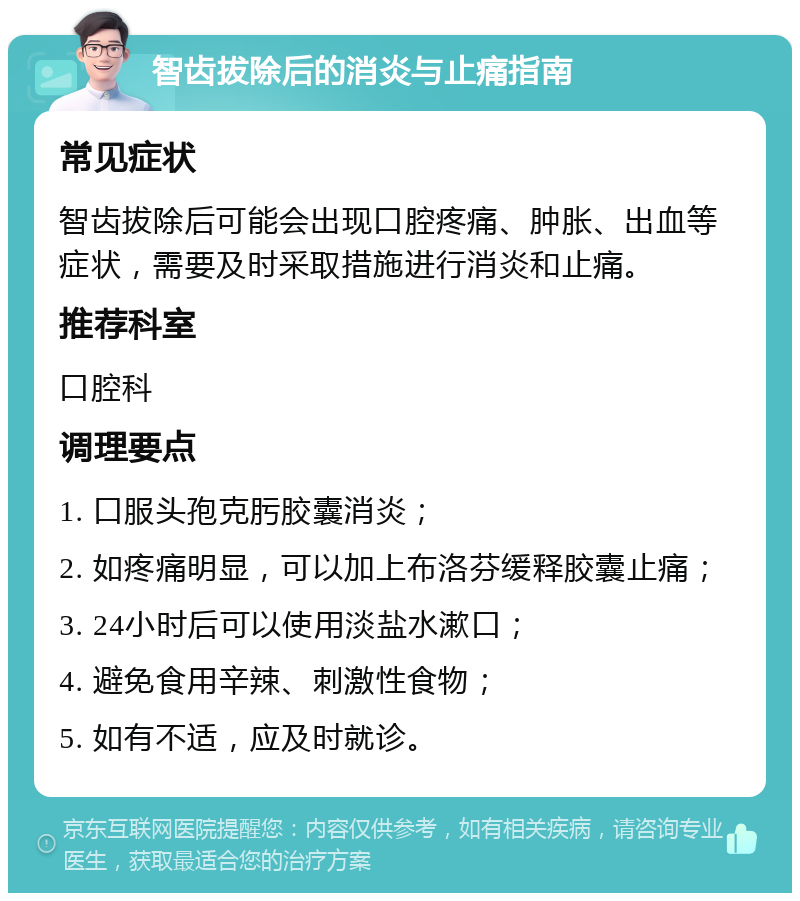 智齿拔除后的消炎与止痛指南 常见症状 智齿拔除后可能会出现口腔疼痛、肿胀、出血等症状，需要及时采取措施进行消炎和止痛。 推荐科室 口腔科 调理要点 1. 口服头孢克肟胶囊消炎； 2. 如疼痛明显，可以加上布洛芬缓释胶囊止痛； 3. 24小时后可以使用淡盐水漱口； 4. 避免食用辛辣、刺激性食物； 5. 如有不适，应及时就诊。