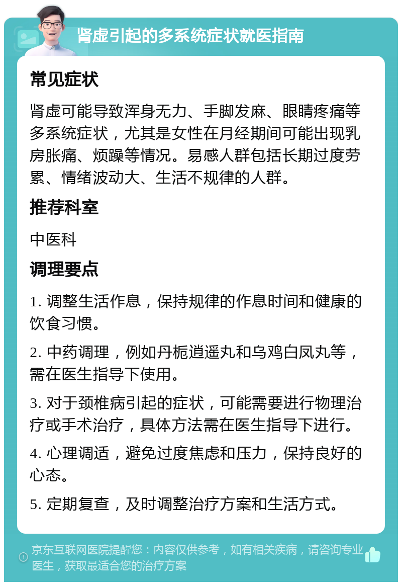 肾虚引起的多系统症状就医指南 常见症状 肾虚可能导致浑身无力、手脚发麻、眼睛疼痛等多系统症状，尤其是女性在月经期间可能出现乳房胀痛、烦躁等情况。易感人群包括长期过度劳累、情绪波动大、生活不规律的人群。 推荐科室 中医科 调理要点 1. 调整生活作息，保持规律的作息时间和健康的饮食习惯。 2. 中药调理，例如丹栀逍遥丸和乌鸡白凤丸等，需在医生指导下使用。 3. 对于颈椎病引起的症状，可能需要进行物理治疗或手术治疗，具体方法需在医生指导下进行。 4. 心理调适，避免过度焦虑和压力，保持良好的心态。 5. 定期复查，及时调整治疗方案和生活方式。