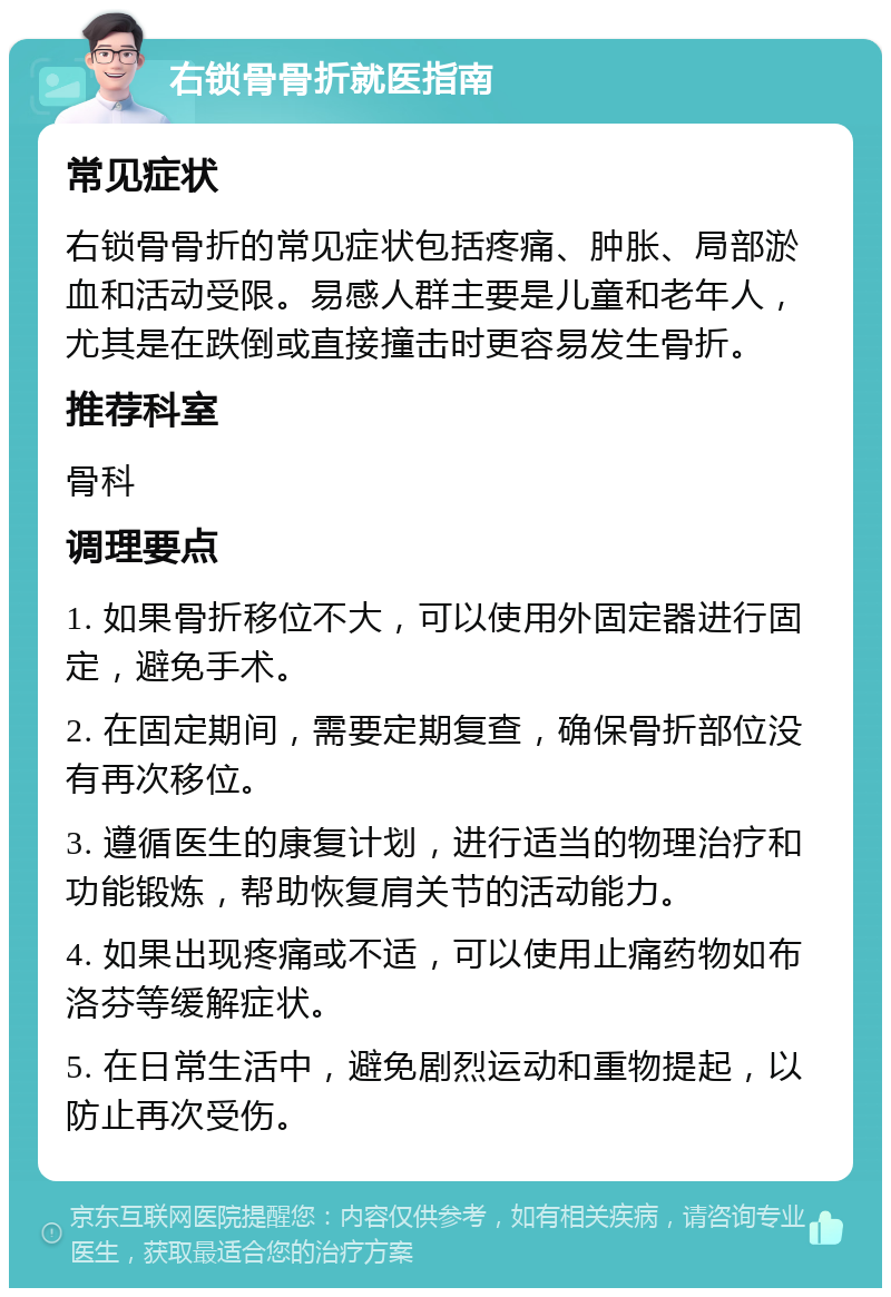 右锁骨骨折就医指南 常见症状 右锁骨骨折的常见症状包括疼痛、肿胀、局部淤血和活动受限。易感人群主要是儿童和老年人，尤其是在跌倒或直接撞击时更容易发生骨折。 推荐科室 骨科 调理要点 1. 如果骨折移位不大，可以使用外固定器进行固定，避免手术。 2. 在固定期间，需要定期复查，确保骨折部位没有再次移位。 3. 遵循医生的康复计划，进行适当的物理治疗和功能锻炼，帮助恢复肩关节的活动能力。 4. 如果出现疼痛或不适，可以使用止痛药物如布洛芬等缓解症状。 5. 在日常生活中，避免剧烈运动和重物提起，以防止再次受伤。