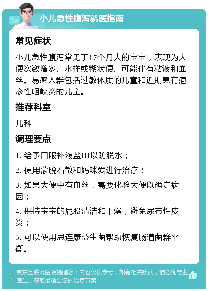 小儿急性腹泻就医指南 常见症状 小儿急性腹泻常见于17个月大的宝宝，表现为大便次数增多、水样或糊状便、可能伴有粘液和血丝。易感人群包括过敏体质的儿童和近期患有疱疹性咽峡炎的儿童。 推荐科室 儿科 调理要点 1. 给予口服补液盐III以防脱水； 2. 使用蒙脱石散和妈咪爱进行治疗； 3. 如果大便中有血丝，需要化验大便以确定病因； 4. 保持宝宝的屁股清洁和干燥，避免尿布性皮炎； 5. 可以使用思连康益生菌帮助恢复肠道菌群平衡。