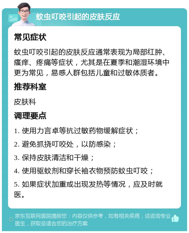 蚊虫叮咬引起的皮肤反应 常见症状 蚊虫叮咬引起的皮肤反应通常表现为局部红肿、瘙痒、疼痛等症状，尤其是在夏季和潮湿环境中更为常见，易感人群包括儿童和过敏体质者。 推荐科室 皮肤科 调理要点 1. 使用力言卓等抗过敏药物缓解症状； 2. 避免抓挠叮咬处，以防感染； 3. 保持皮肤清洁和干燥； 4. 使用驱蚊剂和穿长袖衣物预防蚊虫叮咬； 5. 如果症状加重或出现发热等情况，应及时就医。