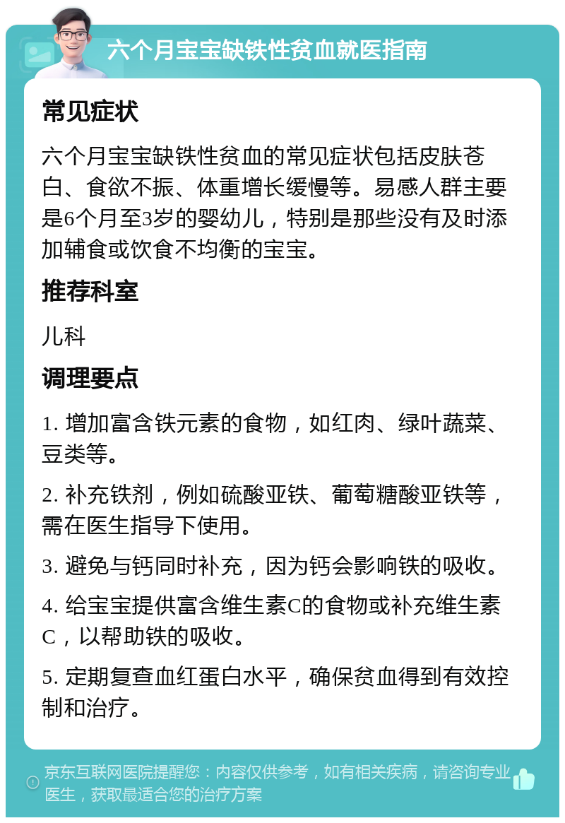 六个月宝宝缺铁性贫血就医指南 常见症状 六个月宝宝缺铁性贫血的常见症状包括皮肤苍白、食欲不振、体重增长缓慢等。易感人群主要是6个月至3岁的婴幼儿，特别是那些没有及时添加辅食或饮食不均衡的宝宝。 推荐科室 儿科 调理要点 1. 增加富含铁元素的食物，如红肉、绿叶蔬菜、豆类等。 2. 补充铁剂，例如硫酸亚铁、葡萄糖酸亚铁等，需在医生指导下使用。 3. 避免与钙同时补充，因为钙会影响铁的吸收。 4. 给宝宝提供富含维生素C的食物或补充维生素C，以帮助铁的吸收。 5. 定期复查血红蛋白水平，确保贫血得到有效控制和治疗。