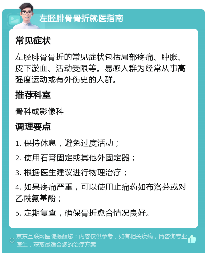 左胫腓骨骨折就医指南 常见症状 左胫腓骨骨折的常见症状包括局部疼痛、肿胀、皮下淤血、活动受限等。易感人群为经常从事高强度运动或有外伤史的人群。 推荐科室 骨科或影像科 调理要点 1. 保持休息，避免过度活动； 2. 使用石膏固定或其他外固定器； 3. 根据医生建议进行物理治疗； 4. 如果疼痛严重，可以使用止痛药如布洛芬或对乙酰氨基酚； 5. 定期复查，确保骨折愈合情况良好。