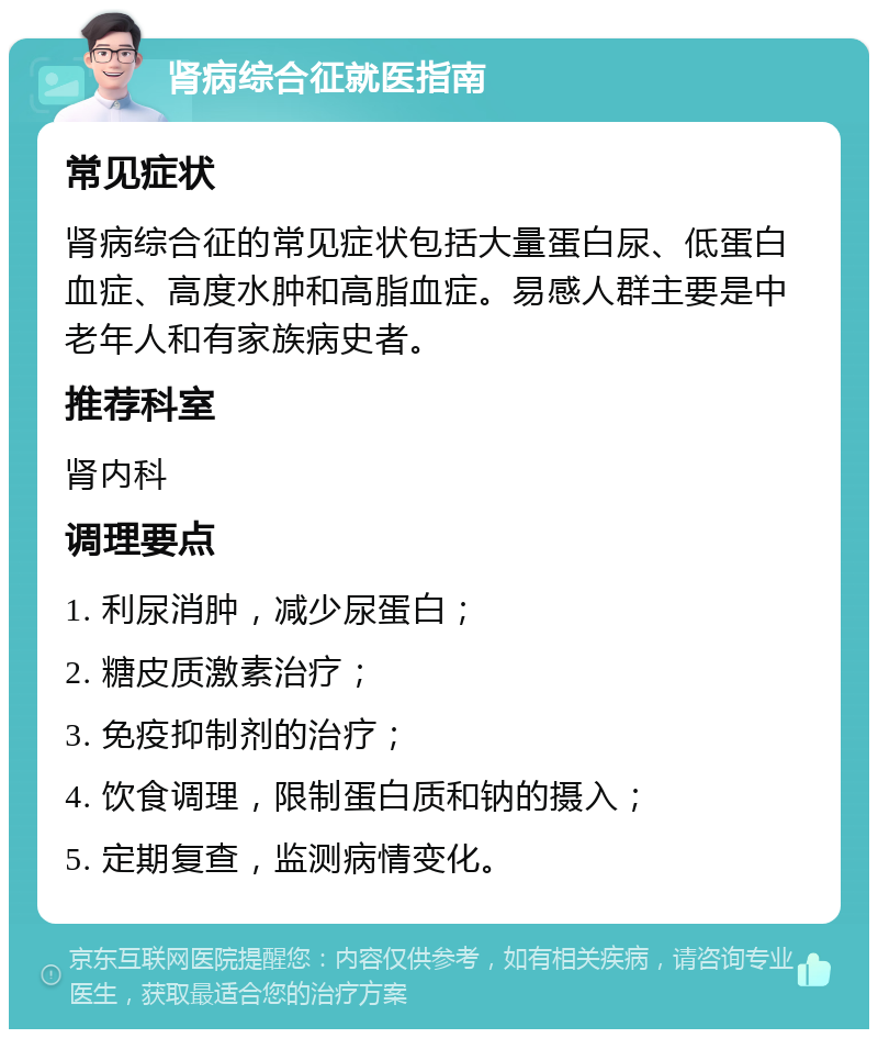 肾病综合征就医指南 常见症状 肾病综合征的常见症状包括大量蛋白尿、低蛋白血症、高度水肿和高脂血症。易感人群主要是中老年人和有家族病史者。 推荐科室 肾内科 调理要点 1. 利尿消肿，减少尿蛋白； 2. 糖皮质激素治疗； 3. 免疫抑制剂的治疗； 4. 饮食调理，限制蛋白质和钠的摄入； 5. 定期复查，监测病情变化。