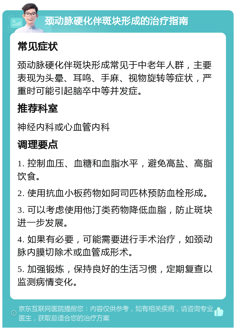 颈动脉硬化伴斑块形成的治疗指南 常见症状 颈动脉硬化伴斑块形成常见于中老年人群，主要表现为头晕、耳鸣、手麻、视物旋转等症状，严重时可能引起脑卒中等并发症。 推荐科室 神经内科或心血管内科 调理要点 1. 控制血压、血糖和血脂水平，避免高盐、高脂饮食。 2. 使用抗血小板药物如阿司匹林预防血栓形成。 3. 可以考虑使用他汀类药物降低血脂，防止斑块进一步发展。 4. 如果有必要，可能需要进行手术治疗，如颈动脉内膜切除术或血管成形术。 5. 加强锻炼，保持良好的生活习惯，定期复查以监测病情变化。