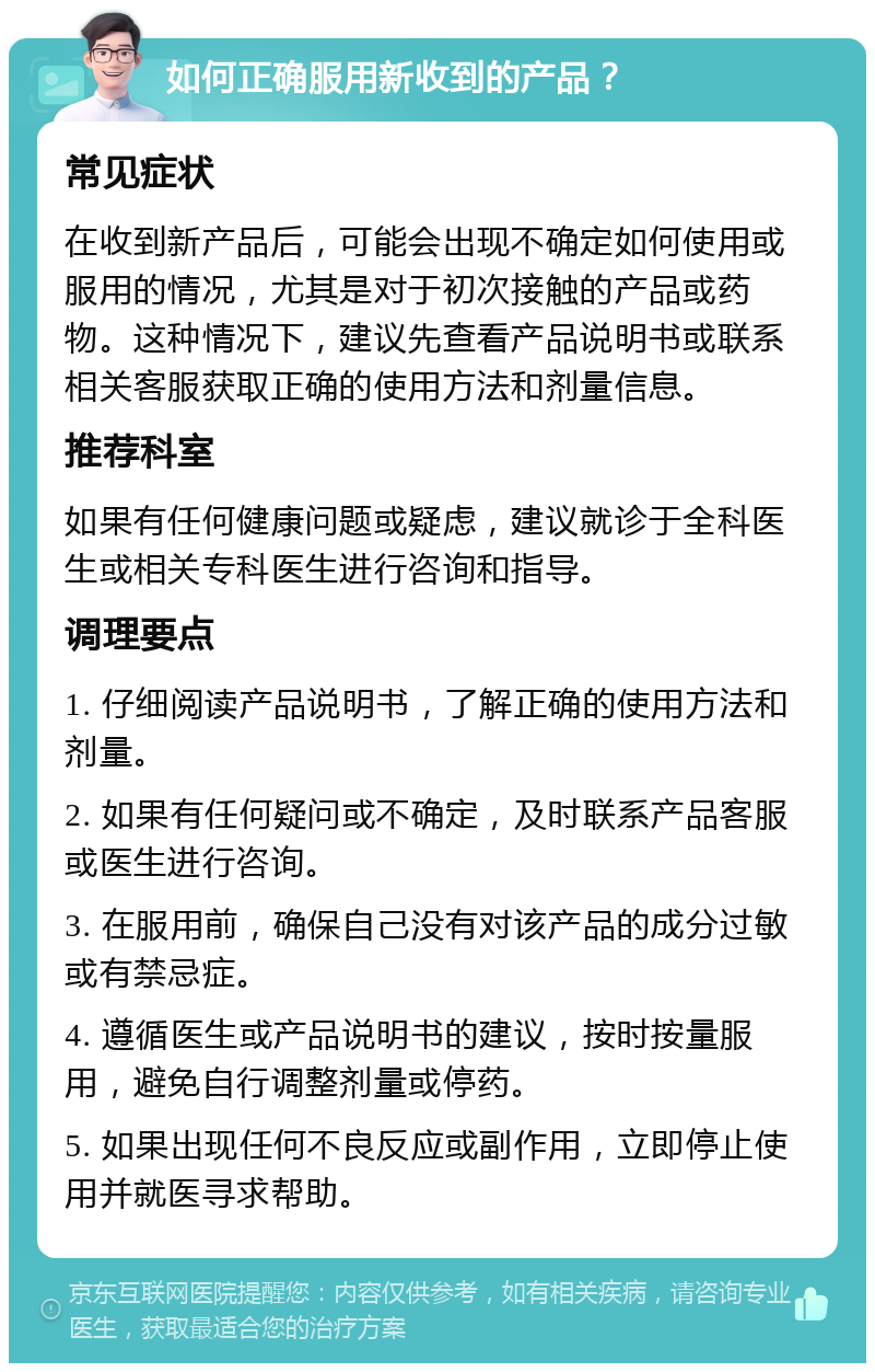 如何正确服用新收到的产品？ 常见症状 在收到新产品后，可能会出现不确定如何使用或服用的情况，尤其是对于初次接触的产品或药物。这种情况下，建议先查看产品说明书或联系相关客服获取正确的使用方法和剂量信息。 推荐科室 如果有任何健康问题或疑虑，建议就诊于全科医生或相关专科医生进行咨询和指导。 调理要点 1. 仔细阅读产品说明书，了解正确的使用方法和剂量。 2. 如果有任何疑问或不确定，及时联系产品客服或医生进行咨询。 3. 在服用前，确保自己没有对该产品的成分过敏或有禁忌症。 4. 遵循医生或产品说明书的建议，按时按量服用，避免自行调整剂量或停药。 5. 如果出现任何不良反应或副作用，立即停止使用并就医寻求帮助。