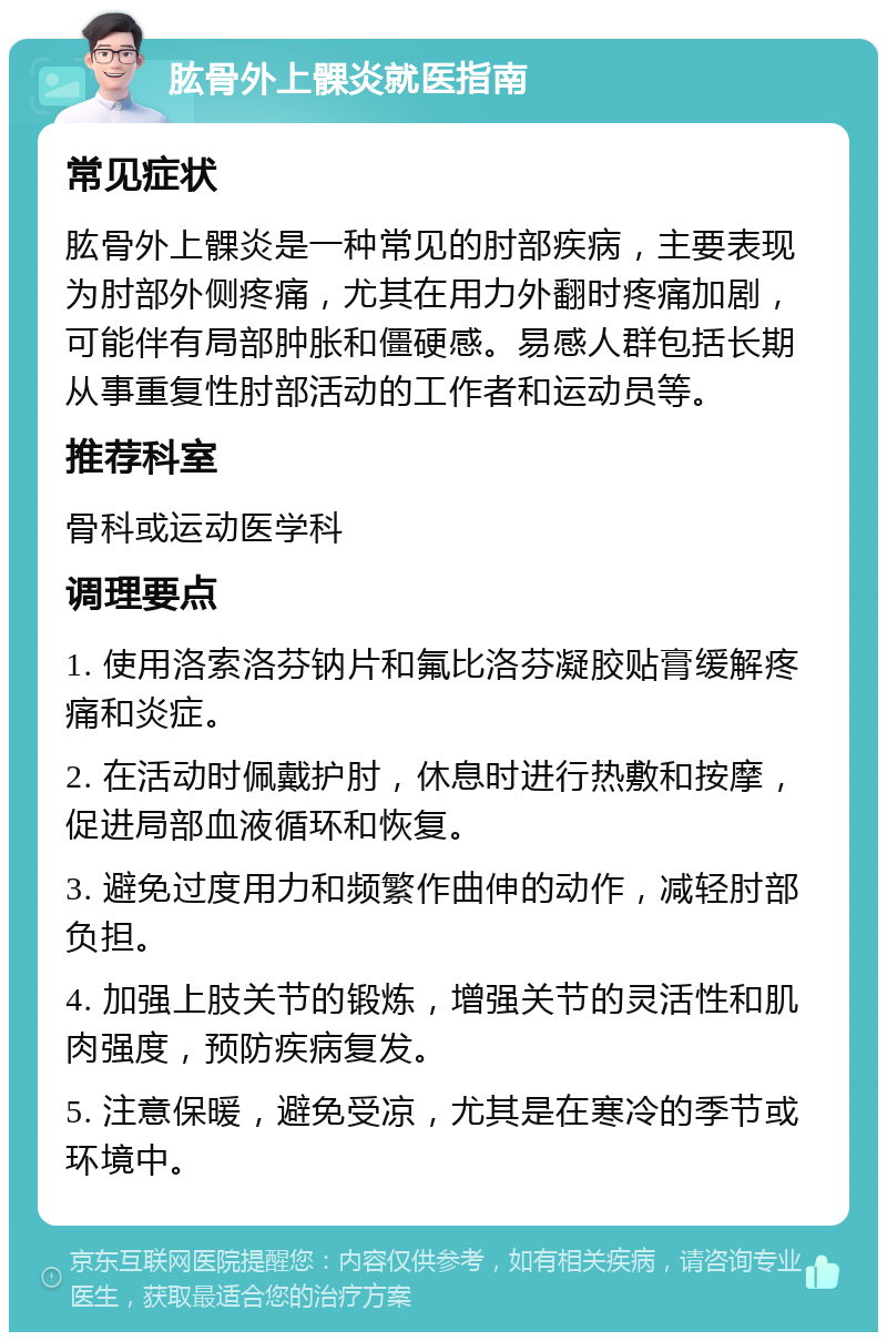 肱骨外上髁炎就医指南 常见症状 肱骨外上髁炎是一种常见的肘部疾病，主要表现为肘部外侧疼痛，尤其在用力外翻时疼痛加剧，可能伴有局部肿胀和僵硬感。易感人群包括长期从事重复性肘部活动的工作者和运动员等。 推荐科室 骨科或运动医学科 调理要点 1. 使用洛索洛芬钠片和氟比洛芬凝胶贴膏缓解疼痛和炎症。 2. 在活动时佩戴护肘，休息时进行热敷和按摩，促进局部血液循环和恢复。 3. 避免过度用力和频繁作曲伸的动作，减轻肘部负担。 4. 加强上肢关节的锻炼，增强关节的灵活性和肌肉强度，预防疾病复发。 5. 注意保暖，避免受凉，尤其是在寒冷的季节或环境中。