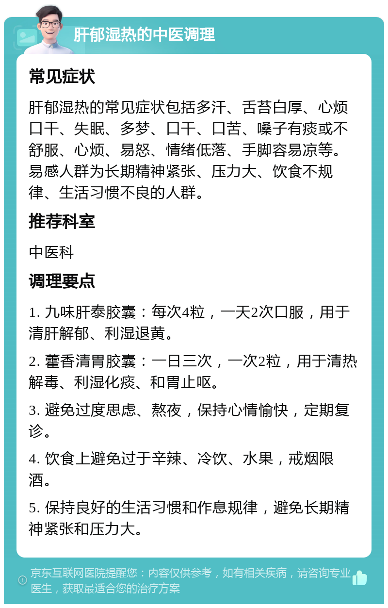 肝郁湿热的中医调理 常见症状 肝郁湿热的常见症状包括多汗、舌苔白厚、心烦口干、失眠、多梦、口干、口苦、嗓子有痰或不舒服、心烦、易怒、情绪低落、手脚容易凉等。易感人群为长期精神紧张、压力大、饮食不规律、生活习惯不良的人群。 推荐科室 中医科 调理要点 1. 九味肝泰胶囊：每次4粒，一天2次口服，用于清肝解郁、利湿退黄。 2. 藿香清胃胶囊：一日三次，一次2粒，用于清热解毒、利湿化痰、和胃止呕。 3. 避免过度思虑、熬夜，保持心情愉快，定期复诊。 4. 饮食上避免过于辛辣、冷饮、水果，戒烟限酒。 5. 保持良好的生活习惯和作息规律，避免长期精神紧张和压力大。