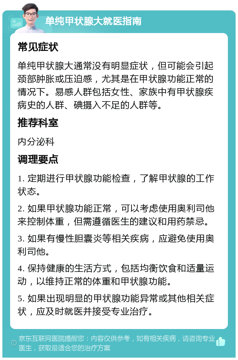 单纯甲状腺大就医指南 常见症状 单纯甲状腺大通常没有明显症状，但可能会引起颈部肿胀或压迫感，尤其是在甲状腺功能正常的情况下。易感人群包括女性、家族中有甲状腺疾病史的人群、碘摄入不足的人群等。 推荐科室 内分泌科 调理要点 1. 定期进行甲状腺功能检查，了解甲状腺的工作状态。 2. 如果甲状腺功能正常，可以考虑使用奥利司他来控制体重，但需遵循医生的建议和用药禁忌。 3. 如果有慢性胆囊炎等相关疾病，应避免使用奥利司他。 4. 保持健康的生活方式，包括均衡饮食和适量运动，以维持正常的体重和甲状腺功能。 5. 如果出现明显的甲状腺功能异常或其他相关症状，应及时就医并接受专业治疗。