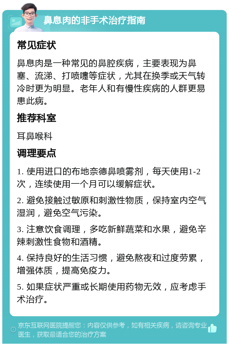 鼻息肉的非手术治疗指南 常见症状 鼻息肉是一种常见的鼻腔疾病，主要表现为鼻塞、流涕、打喷嚏等症状，尤其在换季或天气转冷时更为明显。老年人和有慢性疾病的人群更易患此病。 推荐科室 耳鼻喉科 调理要点 1. 使用进口的布地奈德鼻喷雾剂，每天使用1-2次，连续使用一个月可以缓解症状。 2. 避免接触过敏原和刺激性物质，保持室内空气湿润，避免空气污染。 3. 注意饮食调理，多吃新鲜蔬菜和水果，避免辛辣刺激性食物和酒精。 4. 保持良好的生活习惯，避免熬夜和过度劳累，增强体质，提高免疫力。 5. 如果症状严重或长期使用药物无效，应考虑手术治疗。