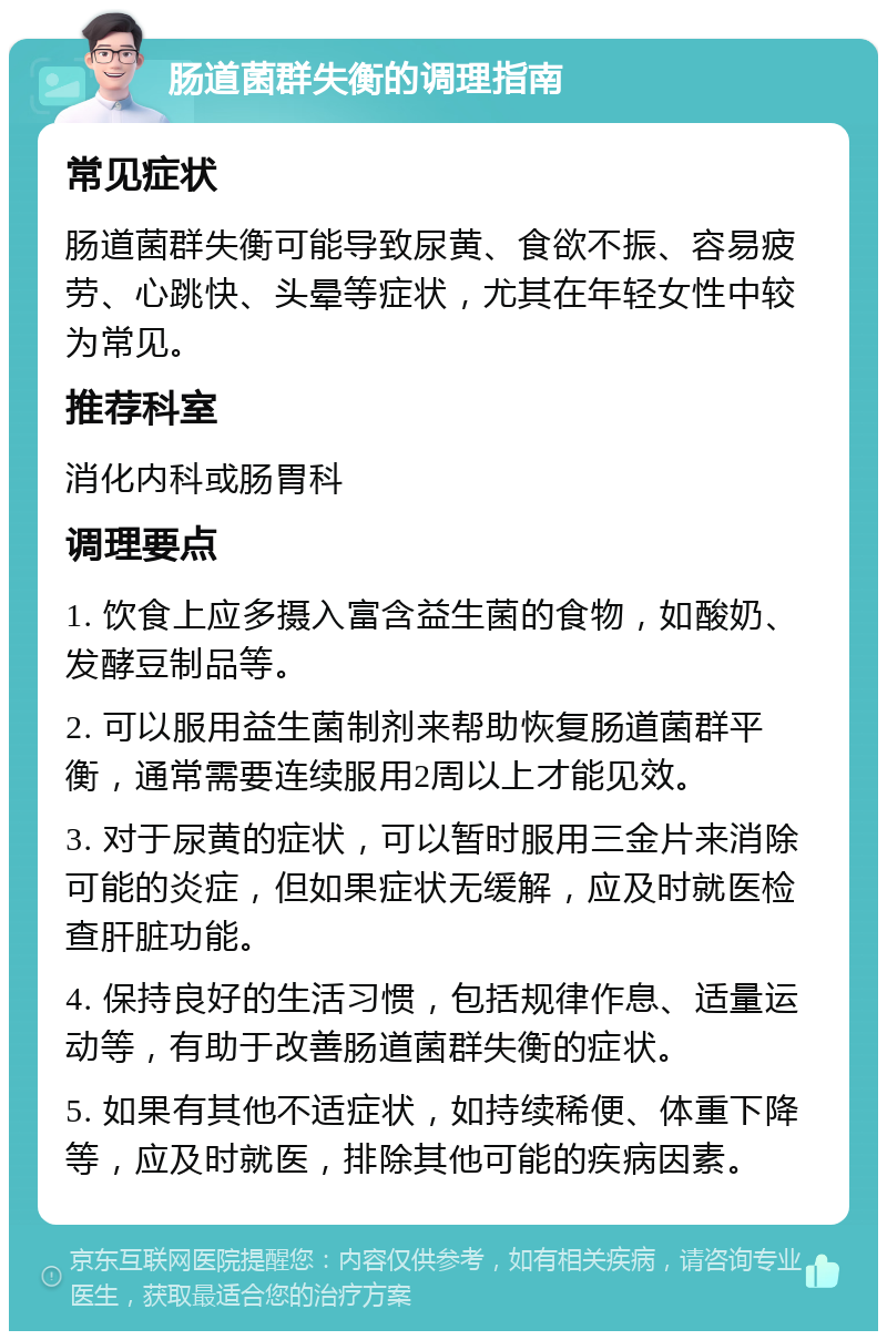 肠道菌群失衡的调理指南 常见症状 肠道菌群失衡可能导致尿黄、食欲不振、容易疲劳、心跳快、头晕等症状，尤其在年轻女性中较为常见。 推荐科室 消化内科或肠胃科 调理要点 1. 饮食上应多摄入富含益生菌的食物，如酸奶、发酵豆制品等。 2. 可以服用益生菌制剂来帮助恢复肠道菌群平衡，通常需要连续服用2周以上才能见效。 3. 对于尿黄的症状，可以暂时服用三金片来消除可能的炎症，但如果症状无缓解，应及时就医检查肝脏功能。 4. 保持良好的生活习惯，包括规律作息、适量运动等，有助于改善肠道菌群失衡的症状。 5. 如果有其他不适症状，如持续稀便、体重下降等，应及时就医，排除其他可能的疾病因素。