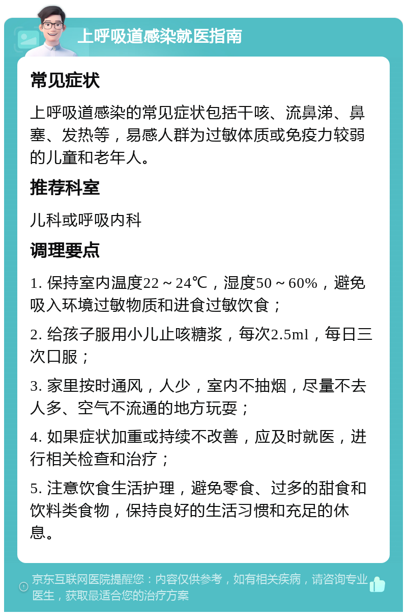 上呼吸道感染就医指南 常见症状 上呼吸道感染的常见症状包括干咳、流鼻涕、鼻塞、发热等，易感人群为过敏体质或免疫力较弱的儿童和老年人。 推荐科室 儿科或呼吸内科 调理要点 1. 保持室内温度22～24℃，湿度50～60%，避免吸入环境过敏物质和进食过敏饮食； 2. 给孩子服用小儿止咳糖浆，每次2.5ml，每日三次口服； 3. 家里按时通风，人少，室内不抽烟，尽量不去人多、空气不流通的地方玩耍； 4. 如果症状加重或持续不改善，应及时就医，进行相关检查和治疗； 5. 注意饮食生活护理，避免零食、过多的甜食和饮料类食物，保持良好的生活习惯和充足的休息。