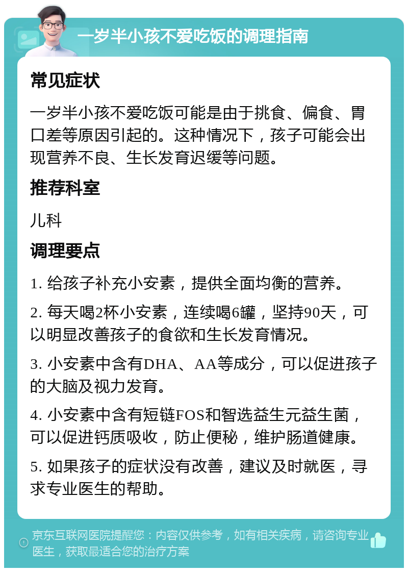 一岁半小孩不爱吃饭的调理指南 常见症状 一岁半小孩不爱吃饭可能是由于挑食、偏食、胃口差等原因引起的。这种情况下，孩子可能会出现营养不良、生长发育迟缓等问题。 推荐科室 儿科 调理要点 1. 给孩子补充小安素，提供全面均衡的营养。 2. 每天喝2杯小安素，连续喝6罐，坚持90天，可以明显改善孩子的食欲和生长发育情况。 3. 小安素中含有DHA、AA等成分，可以促进孩子的大脑及视力发育。 4. 小安素中含有短链FOS和智选益生元益生菌，可以促进钙质吸收，防止便秘，维护肠道健康。 5. 如果孩子的症状没有改善，建议及时就医，寻求专业医生的帮助。