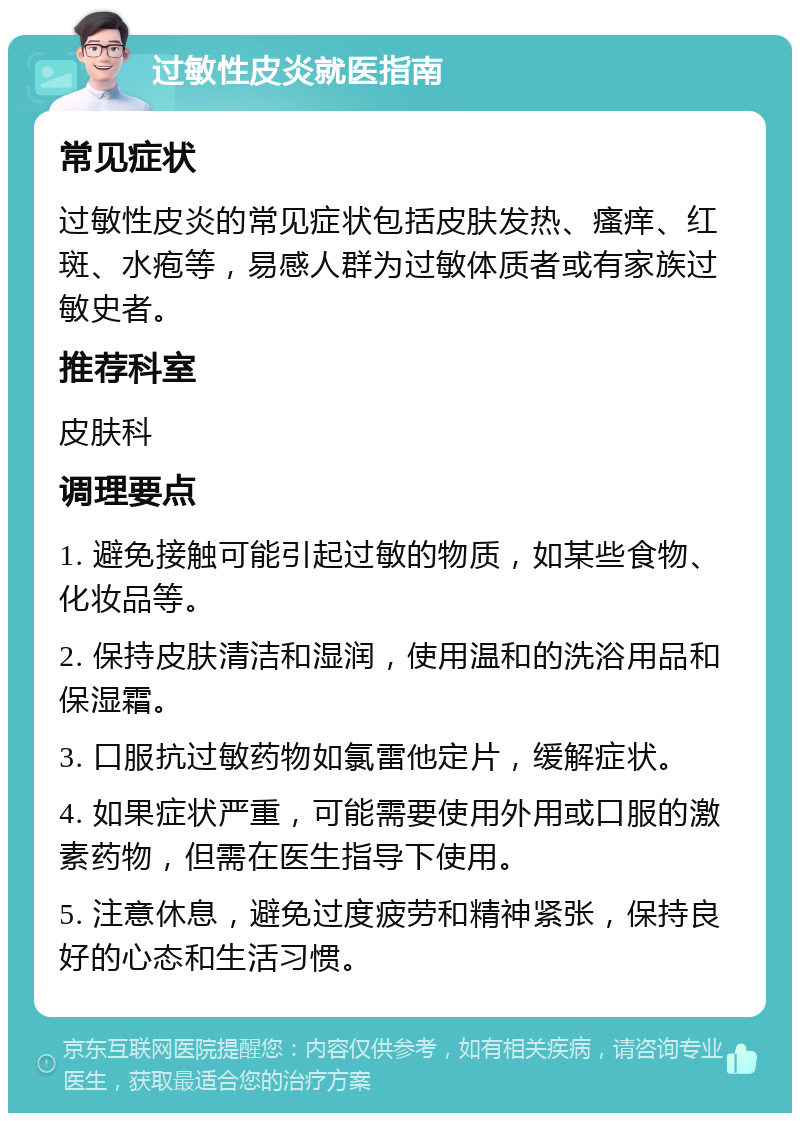 过敏性皮炎就医指南 常见症状 过敏性皮炎的常见症状包括皮肤发热、瘙痒、红斑、水疱等，易感人群为过敏体质者或有家族过敏史者。 推荐科室 皮肤科 调理要点 1. 避免接触可能引起过敏的物质，如某些食物、化妆品等。 2. 保持皮肤清洁和湿润，使用温和的洗浴用品和保湿霜。 3. 口服抗过敏药物如氯雷他定片，缓解症状。 4. 如果症状严重，可能需要使用外用或口服的激素药物，但需在医生指导下使用。 5. 注意休息，避免过度疲劳和精神紧张，保持良好的心态和生活习惯。