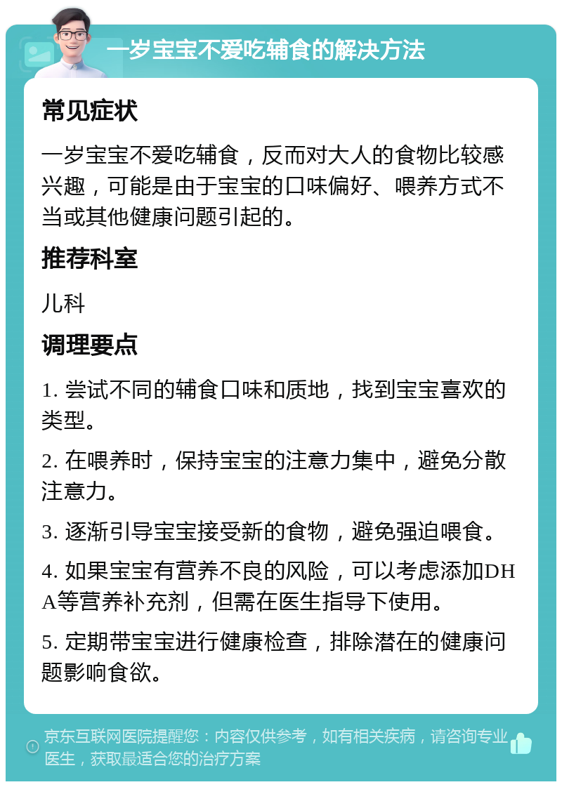 一岁宝宝不爱吃辅食的解决方法 常见症状 一岁宝宝不爱吃辅食，反而对大人的食物比较感兴趣，可能是由于宝宝的口味偏好、喂养方式不当或其他健康问题引起的。 推荐科室 儿科 调理要点 1. 尝试不同的辅食口味和质地，找到宝宝喜欢的类型。 2. 在喂养时，保持宝宝的注意力集中，避免分散注意力。 3. 逐渐引导宝宝接受新的食物，避免强迫喂食。 4. 如果宝宝有营养不良的风险，可以考虑添加DHA等营养补充剂，但需在医生指导下使用。 5. 定期带宝宝进行健康检查，排除潜在的健康问题影响食欲。