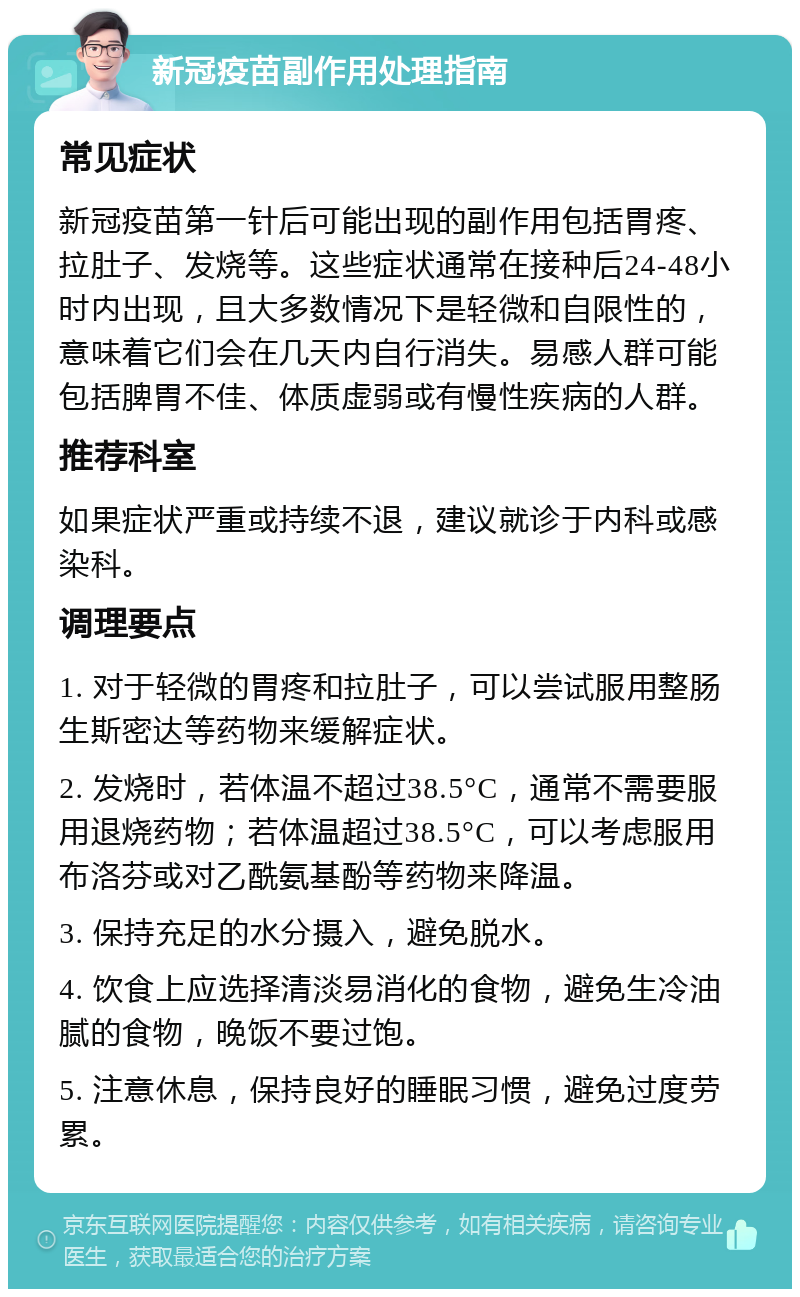 新冠疫苗副作用处理指南 常见症状 新冠疫苗第一针后可能出现的副作用包括胃疼、拉肚子、发烧等。这些症状通常在接种后24-48小时内出现，且大多数情况下是轻微和自限性的，意味着它们会在几天内自行消失。易感人群可能包括脾胃不佳、体质虚弱或有慢性疾病的人群。 推荐科室 如果症状严重或持续不退，建议就诊于内科或感染科。 调理要点 1. 对于轻微的胃疼和拉肚子，可以尝试服用整肠生斯密达等药物来缓解症状。 2. 发烧时，若体温不超过38.5°C，通常不需要服用退烧药物；若体温超过38.5°C，可以考虑服用布洛芬或对乙酰氨基酚等药物来降温。 3. 保持充足的水分摄入，避免脱水。 4. 饮食上应选择清淡易消化的食物，避免生冷油腻的食物，晚饭不要过饱。 5. 注意休息，保持良好的睡眠习惯，避免过度劳累。