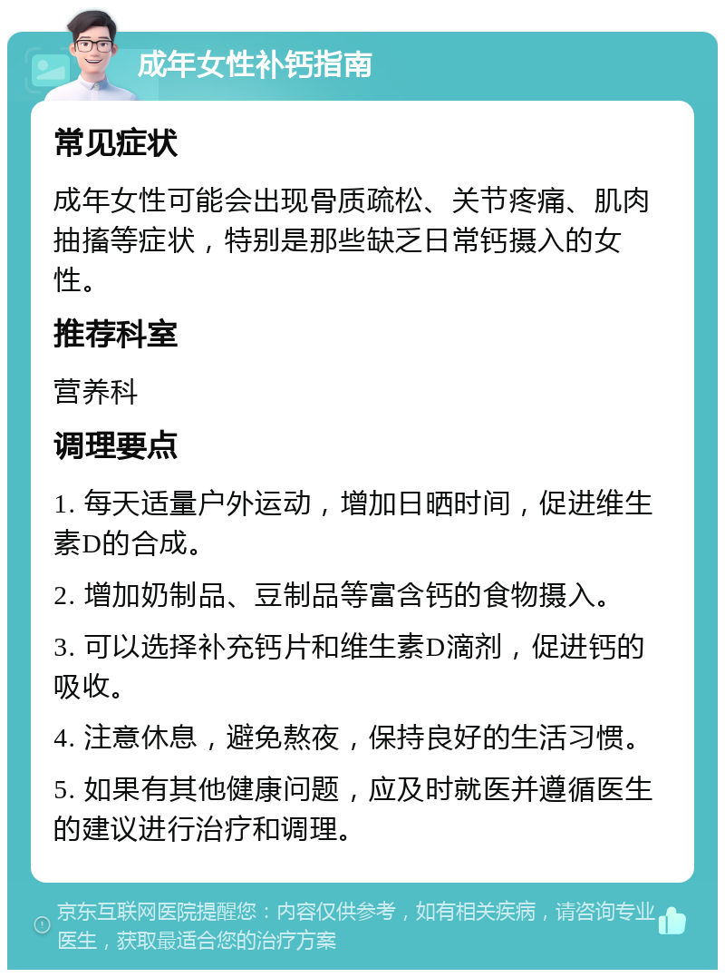 成年女性补钙指南 常见症状 成年女性可能会出现骨质疏松、关节疼痛、肌肉抽搐等症状，特别是那些缺乏日常钙摄入的女性。 推荐科室 营养科 调理要点 1. 每天适量户外运动，增加日晒时间，促进维生素D的合成。 2. 增加奶制品、豆制品等富含钙的食物摄入。 3. 可以选择补充钙片和维生素D滴剂，促进钙的吸收。 4. 注意休息，避免熬夜，保持良好的生活习惯。 5. 如果有其他健康问题，应及时就医并遵循医生的建议进行治疗和调理。