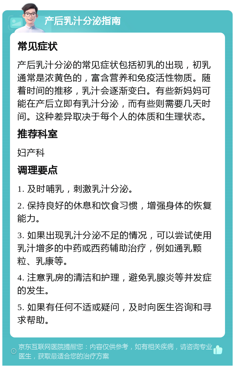 产后乳汁分泌指南 常见症状 产后乳汁分泌的常见症状包括初乳的出现，初乳通常是浓黄色的，富含营养和免疫活性物质。随着时间的推移，乳汁会逐渐变白。有些新妈妈可能在产后立即有乳汁分泌，而有些则需要几天时间。这种差异取决于每个人的体质和生理状态。 推荐科室 妇产科 调理要点 1. 及时哺乳，刺激乳汁分泌。 2. 保持良好的休息和饮食习惯，增强身体的恢复能力。 3. 如果出现乳汁分泌不足的情况，可以尝试使用乳汁增多的中药或西药辅助治疗，例如通乳颗粒、乳康等。 4. 注意乳房的清洁和护理，避免乳腺炎等并发症的发生。 5. 如果有任何不适或疑问，及时向医生咨询和寻求帮助。