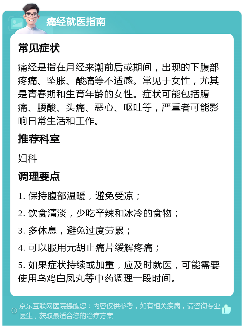 痛经就医指南 常见症状 痛经是指在月经来潮前后或期间，出现的下腹部疼痛、坠胀、酸痛等不适感。常见于女性，尤其是青春期和生育年龄的女性。症状可能包括腹痛、腰酸、头痛、恶心、呕吐等，严重者可能影响日常生活和工作。 推荐科室 妇科 调理要点 1. 保持腹部温暖，避免受凉； 2. 饮食清淡，少吃辛辣和冰冷的食物； 3. 多休息，避免过度劳累； 4. 可以服用元胡止痛片缓解疼痛； 5. 如果症状持续或加重，应及时就医，可能需要使用乌鸡白凤丸等中药调理一段时间。