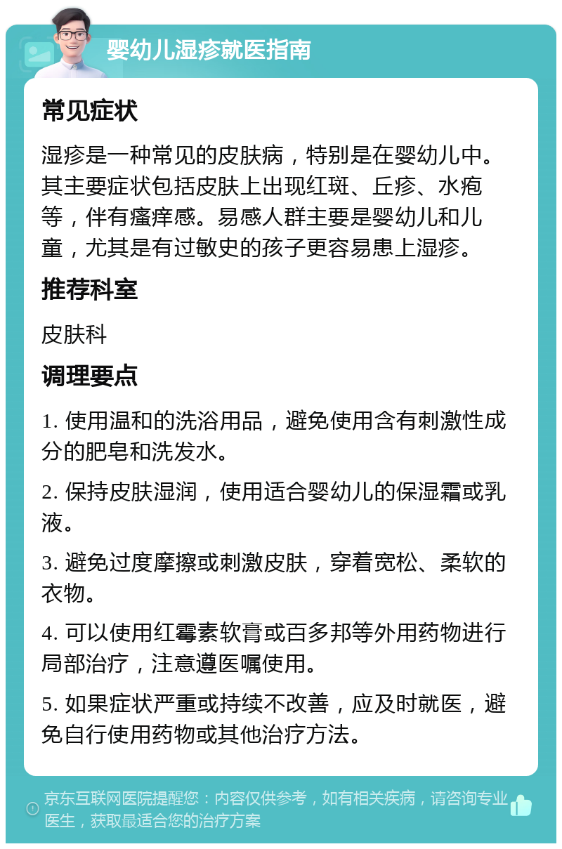 婴幼儿湿疹就医指南 常见症状 湿疹是一种常见的皮肤病，特别是在婴幼儿中。其主要症状包括皮肤上出现红斑、丘疹、水疱等，伴有瘙痒感。易感人群主要是婴幼儿和儿童，尤其是有过敏史的孩子更容易患上湿疹。 推荐科室 皮肤科 调理要点 1. 使用温和的洗浴用品，避免使用含有刺激性成分的肥皂和洗发水。 2. 保持皮肤湿润，使用适合婴幼儿的保湿霜或乳液。 3. 避免过度摩擦或刺激皮肤，穿着宽松、柔软的衣物。 4. 可以使用红霉素软膏或百多邦等外用药物进行局部治疗，注意遵医嘱使用。 5. 如果症状严重或持续不改善，应及时就医，避免自行使用药物或其他治疗方法。