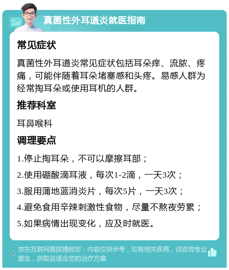 真菌性外耳道炎就医指南 常见症状 真菌性外耳道炎常见症状包括耳朵痒、流脓、疼痛，可能伴随着耳朵堵塞感和头疼。易感人群为经常掏耳朵或使用耳机的人群。 推荐科室 耳鼻喉科 调理要点 1.停止掏耳朵，不可以摩擦耳部； 2.使用硼酸滴耳液，每次1-2滴，一天3次； 3.服用蒲地蓝消炎片，每次5片，一天3次； 4.避免食用辛辣刺激性食物，尽量不熬夜劳累； 5.如果病情出现变化，应及时就医。