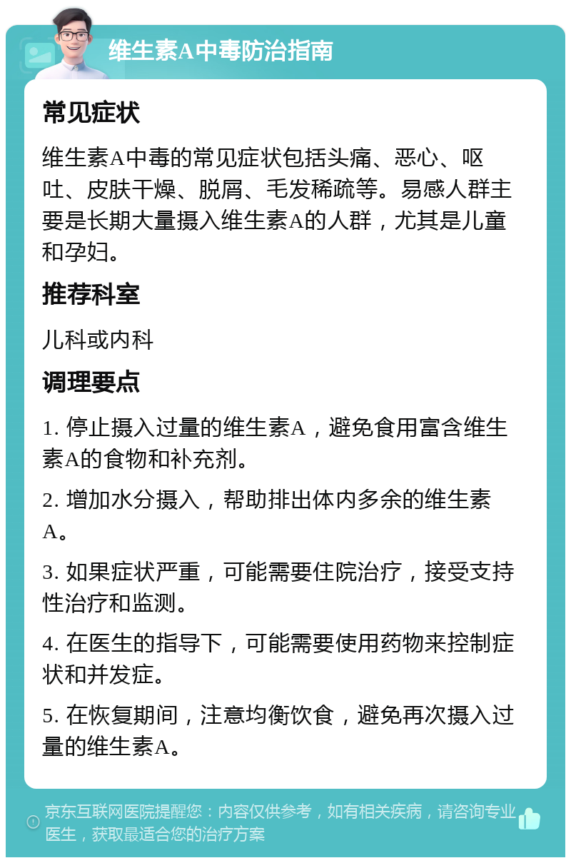 维生素A中毒防治指南 常见症状 维生素A中毒的常见症状包括头痛、恶心、呕吐、皮肤干燥、脱屑、毛发稀疏等。易感人群主要是长期大量摄入维生素A的人群，尤其是儿童和孕妇。 推荐科室 儿科或内科 调理要点 1. 停止摄入过量的维生素A，避免食用富含维生素A的食物和补充剂。 2. 增加水分摄入，帮助排出体内多余的维生素A。 3. 如果症状严重，可能需要住院治疗，接受支持性治疗和监测。 4. 在医生的指导下，可能需要使用药物来控制症状和并发症。 5. 在恢复期间，注意均衡饮食，避免再次摄入过量的维生素A。