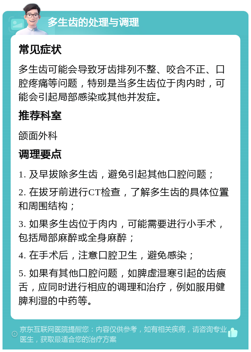 多生齿的处理与调理 常见症状 多生齿可能会导致牙齿排列不整、咬合不正、口腔疼痛等问题，特别是当多生齿位于肉内时，可能会引起局部感染或其他并发症。 推荐科室 颌面外科 调理要点 1. 及早拔除多生齿，避免引起其他口腔问题； 2. 在拔牙前进行CT检查，了解多生齿的具体位置和周围结构； 3. 如果多生齿位于肉内，可能需要进行小手术，包括局部麻醉或全身麻醉； 4. 在手术后，注意口腔卫生，避免感染； 5. 如果有其他口腔问题，如脾虚湿寒引起的齿痕舌，应同时进行相应的调理和治疗，例如服用健脾利湿的中药等。