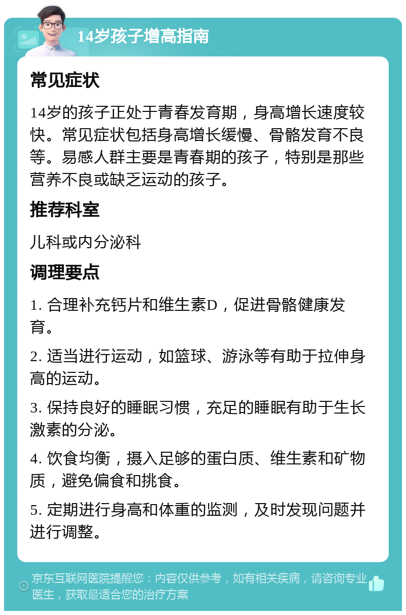 14岁孩子增高指南 常见症状 14岁的孩子正处于青春发育期，身高增长速度较快。常见症状包括身高增长缓慢、骨骼发育不良等。易感人群主要是青春期的孩子，特别是那些营养不良或缺乏运动的孩子。 推荐科室 儿科或内分泌科 调理要点 1. 合理补充钙片和维生素D，促进骨骼健康发育。 2. 适当进行运动，如篮球、游泳等有助于拉伸身高的运动。 3. 保持良好的睡眠习惯，充足的睡眠有助于生长激素的分泌。 4. 饮食均衡，摄入足够的蛋白质、维生素和矿物质，避免偏食和挑食。 5. 定期进行身高和体重的监测，及时发现问题并进行调整。