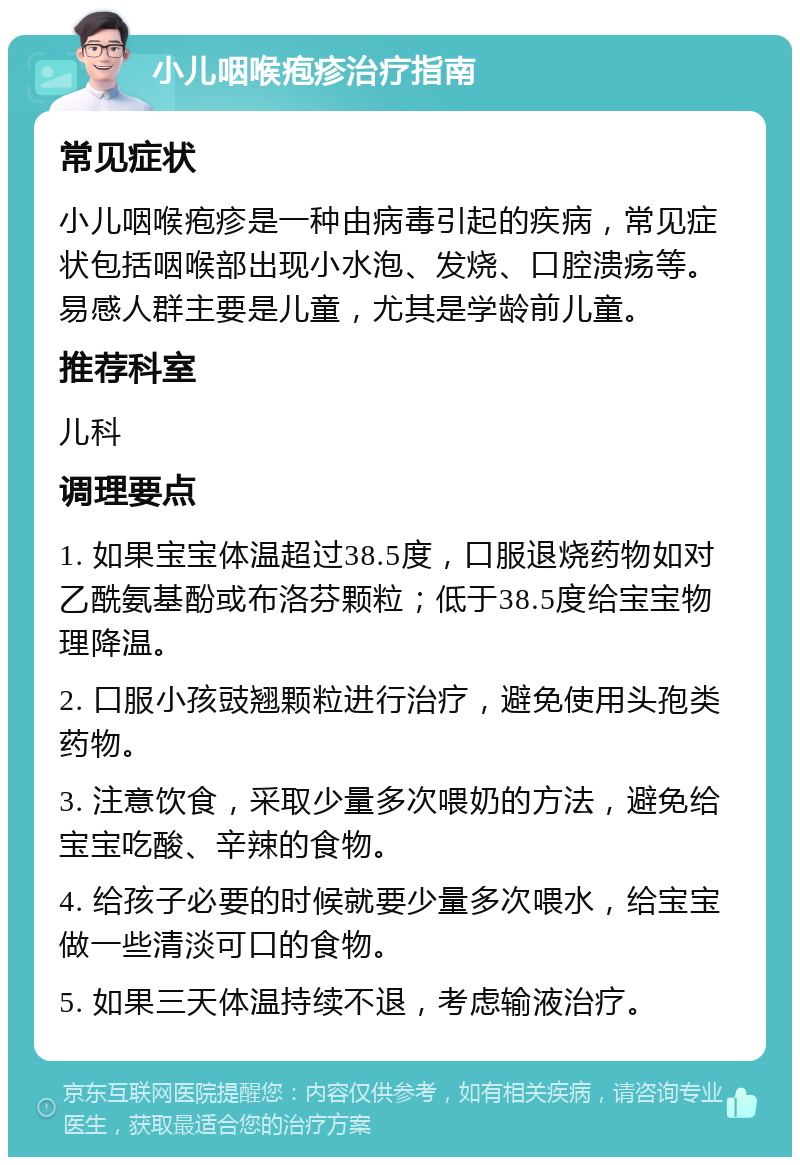 小儿咽喉疱疹治疗指南 常见症状 小儿咽喉疱疹是一种由病毒引起的疾病，常见症状包括咽喉部出现小水泡、发烧、口腔溃疡等。易感人群主要是儿童，尤其是学龄前儿童。 推荐科室 儿科 调理要点 1. 如果宝宝体温超过38.5度，口服退烧药物如对乙酰氨基酚或布洛芬颗粒；低于38.5度给宝宝物理降温。 2. 口服小孩豉翘颗粒进行治疗，避免使用头孢类药物。 3. 注意饮食，采取少量多次喂奶的方法，避免给宝宝吃酸、辛辣的食物。 4. 给孩子必要的时候就要少量多次喂水，给宝宝做一些清淡可口的食物。 5. 如果三天体温持续不退，考虑输液治疗。