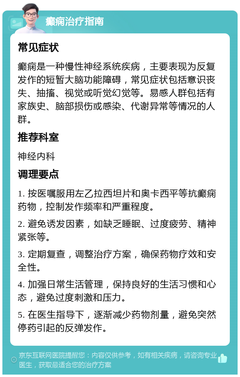 癫痫治疗指南 常见症状 癫痫是一种慢性神经系统疾病，主要表现为反复发作的短暂大脑功能障碍，常见症状包括意识丧失、抽搐、视觉或听觉幻觉等。易感人群包括有家族史、脑部损伤或感染、代谢异常等情况的人群。 推荐科室 神经内科 调理要点 1. 按医嘱服用左乙拉西坦片和奥卡西平等抗癫痫药物，控制发作频率和严重程度。 2. 避免诱发因素，如缺乏睡眠、过度疲劳、精神紧张等。 3. 定期复查，调整治疗方案，确保药物疗效和安全性。 4. 加强日常生活管理，保持良好的生活习惯和心态，避免过度刺激和压力。 5. 在医生指导下，逐渐减少药物剂量，避免突然停药引起的反弹发作。